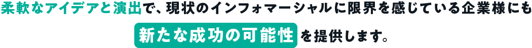 柔軟なアイデアと演出で、現状のインフォマーシャルに限界を感じている企業様にも新たな成功の可能性を提供します。